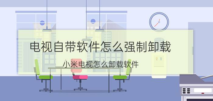 电视自带软件怎么强制卸载 小米电视怎么卸载软件？